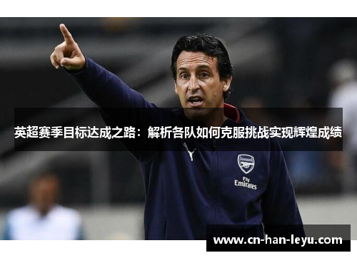 英超赛季目标达成之路:解析各队如何克服挑战实现辉煌成绩 英超赛季目标达成之路:解析各队如何克服挑战实现辉煌成绩