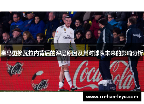皇马更换瓦拉内背后的深层原因及其对球队未来的影响分析 皇马更换瓦拉内背后的深层原因及其对球队未来的影响分析
