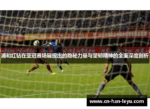 浦和红钻在亚冠赛场展现出的隐秘力量与坚韧精神的全面深度剖析