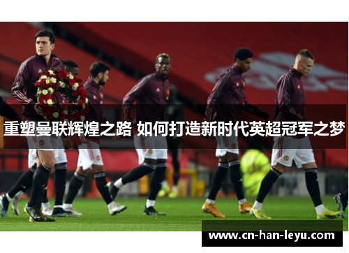 重塑曼联辉煌之路 如何打造新时代英超冠军之梦