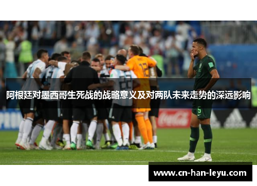 阿根廷对墨西哥生死战的战略意义及对两队未来走势的深远影响