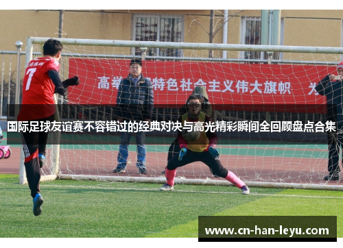 国际足球友谊赛不容错过的经典对决与高光精彩瞬间全回顾盘点合集 国际足球友谊赛不容错过的经典对决与高光精彩瞬间全回顾盘点合集