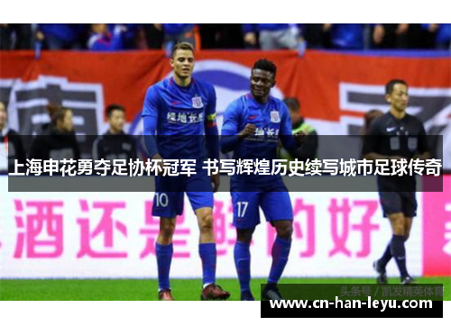上海申花勇夺足协杯冠军 书写辉煌历史续写城市足球传奇 上海申花勇夺足协杯冠军 书写辉煌历史续写城市足球传奇