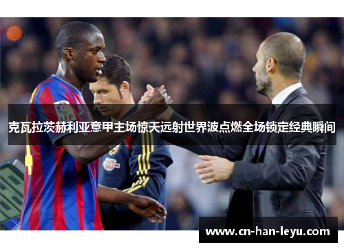 克瓦拉茨赫利亚意甲主场惊天远射世界波点燃全场锁定经典瞬间 克瓦拉茨赫利亚意甲主场惊天远射世界波点燃全场锁定经典瞬间