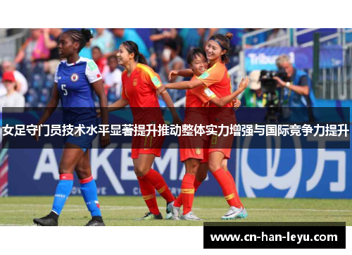 女足守门员技术水平显著提升推动整体实力增强与国际竞争力提升 女足守门员技术水平显著提升推动整体实力增强与国际竞争力提升