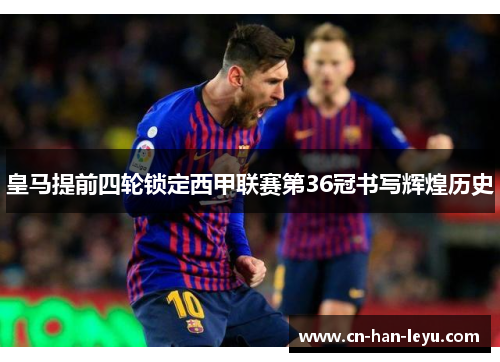 皇马提前四轮锁定西甲联赛第36冠书写辉煌历史