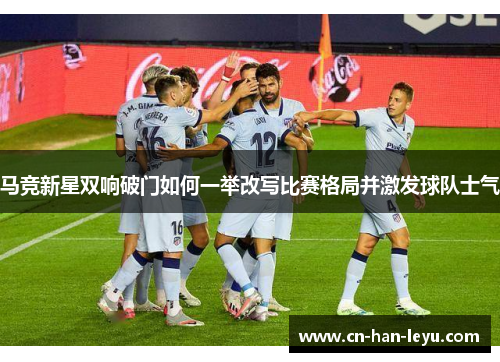马竞新星双响破门如何一举改写比赛格局并激发球队士气