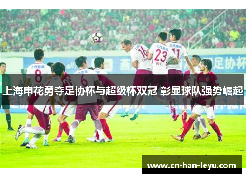 上海申花勇夺足协杯与超级杯双冠 彰显球队强势崛起